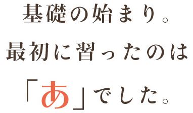 学びの始まり 初めて習ったのは「あ」でした